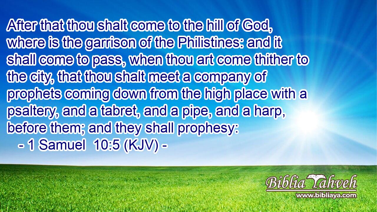 After that thou shalt come to the hill of God, where is the garrison of the Philistines: and it shall come to pass, when thou art come thither to the city, that thou shalt meet a company of prophets coming down from the high place with a psaltery, and a tabret, and a pipe, and a harp, before them; and they shall prophesy: