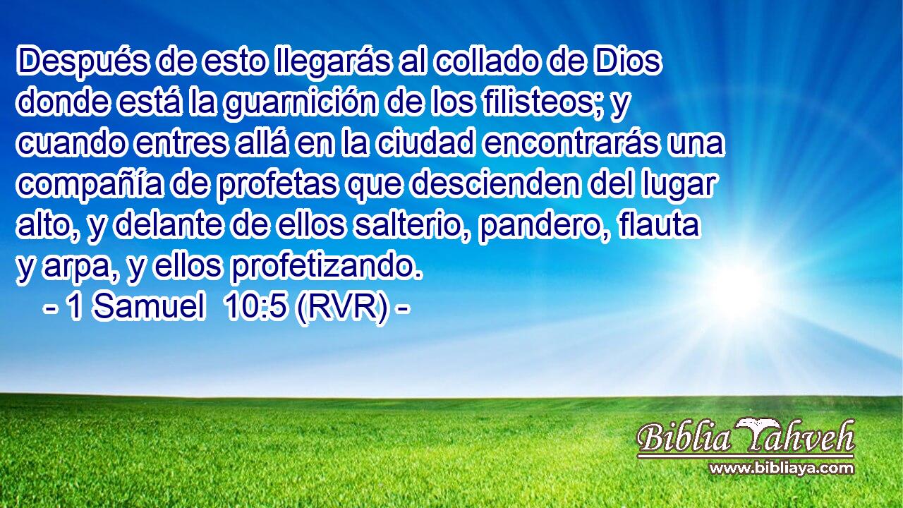 Después de esto llegarás al collado de Dios donde está la guarnición de los filisteos; y cuando entres allá en la ciudad encontrarás una compañía de profetas que descienden del lugar alto, y delante de ellos salterio, pandero, flauta y arpa, y ellos profetizando.