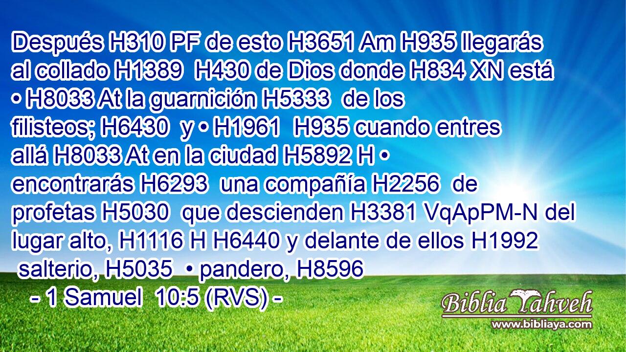 Después H310 PF de esto H3651 Am H935 llegarás al collado H1389  H430 de Dios donde H834 XN está • H8033 At la guarnición H5333  de los filisteos; H6430  y • H1961  H935 cuando entres allá H8033 At en la ciudad H5892 H • encontrarás H6293  una compañía H2256  de profetas H5030  que descienden H3381 VqApPM-N del lugar alto, H1116 H H6440 y delante de ellos H1992  salterio, H5035  • pandero, H8596