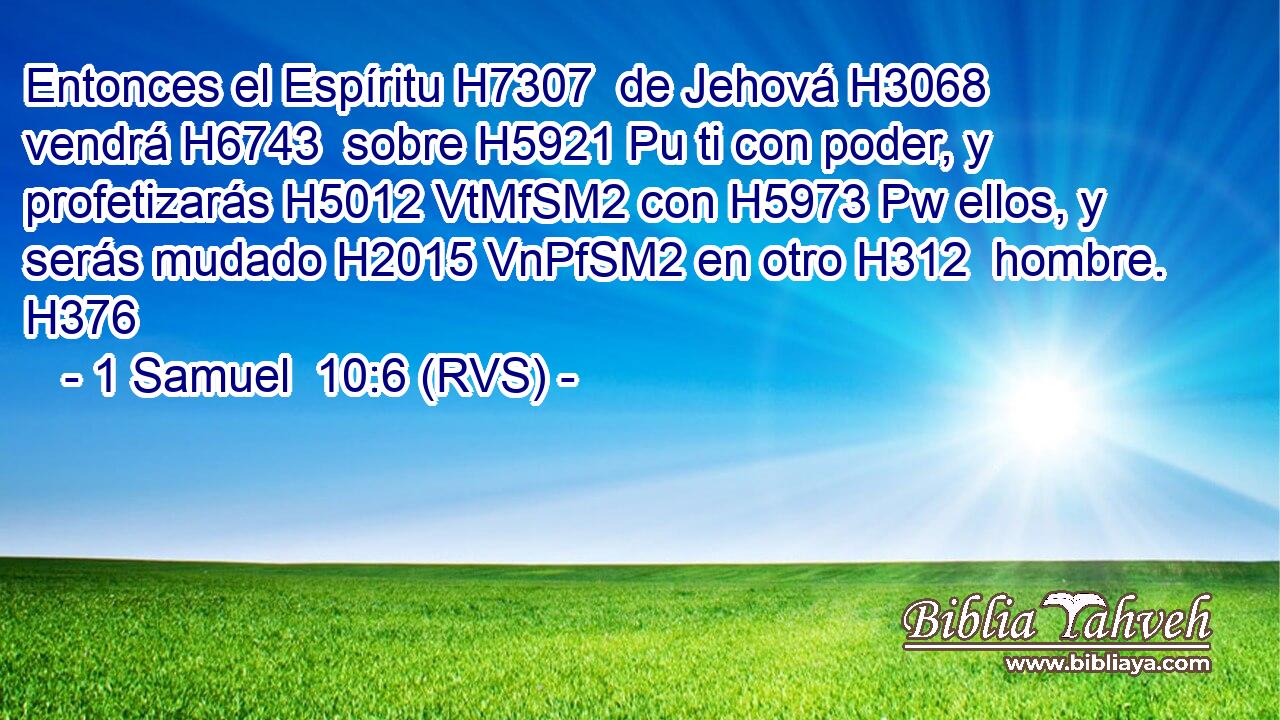 Entonces el Espíritu H7307  de Jehová H3068  vendrá H6743  sobre H5921 Pu ti con poder, y profetizarás H5012 VtMfSM2 con H5973 Pw ellos, y serás mudado H2015 VnPfSM2 en otro H312  hombre. H376  