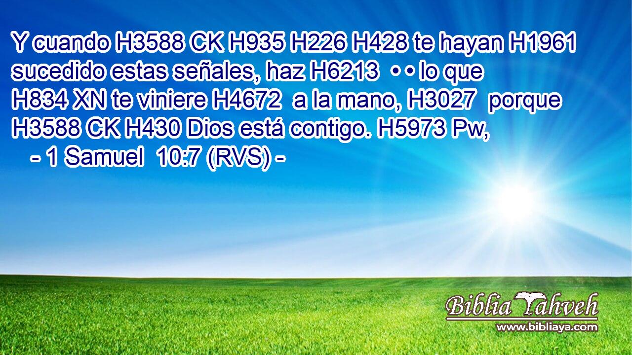 Y cuando H3588 CK H935 H226 H428 te hayan H1961  sucedido estas señales, haz H6213  • • lo que H834 XN te viniere H4672  a la mano, H3027  porque H3588 CK H430 Dios está contigo. H5973 Pw,  