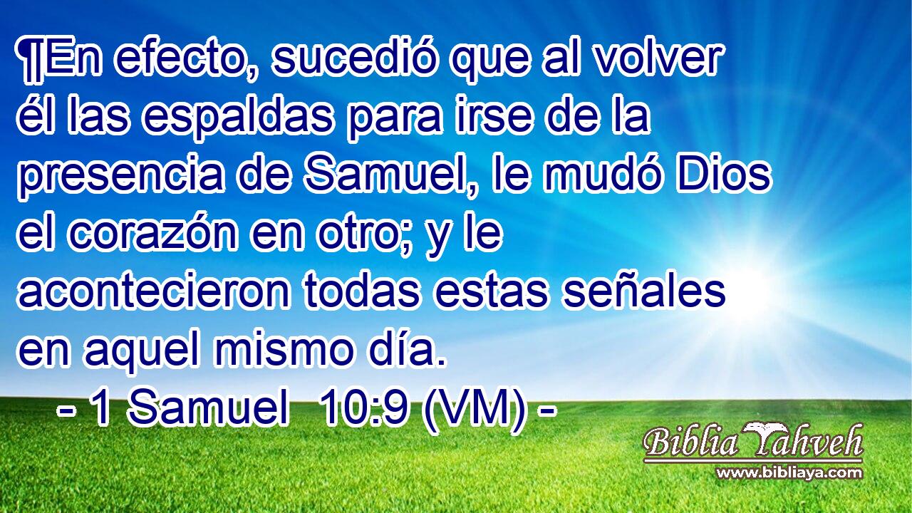  ¶En efecto, sucedió que al volver él las espaldas para irse de la presencia de Samuel, le mudó Dios el corazón en otro; y le acontecieron todas estas señales en aquel mismo día. 