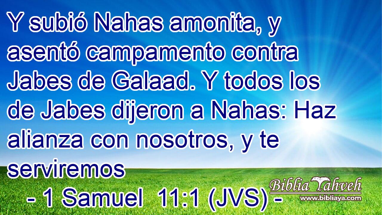 Y subió Nahas amonita, y asentó campamento contra Jabes de Galaad. Y todos los de Jabes dijeron a Nahas: Haz alianza con nosotros, y te serviremos