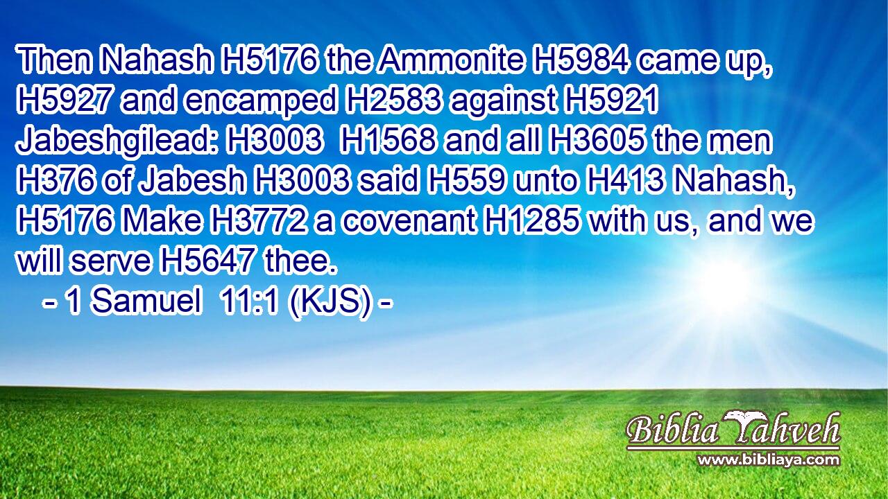 Then Nahash H5176 the Ammonite H5984 came up, H5927 and encamped H2583 against H5921 Jabeshgilead: H3003  H1568 and all H3605 the men H376 of Jabesh H3003 said H559 unto H413 Nahash, H5176 Make H3772 a covenant H1285 with us, and we will serve H5647 thee.
