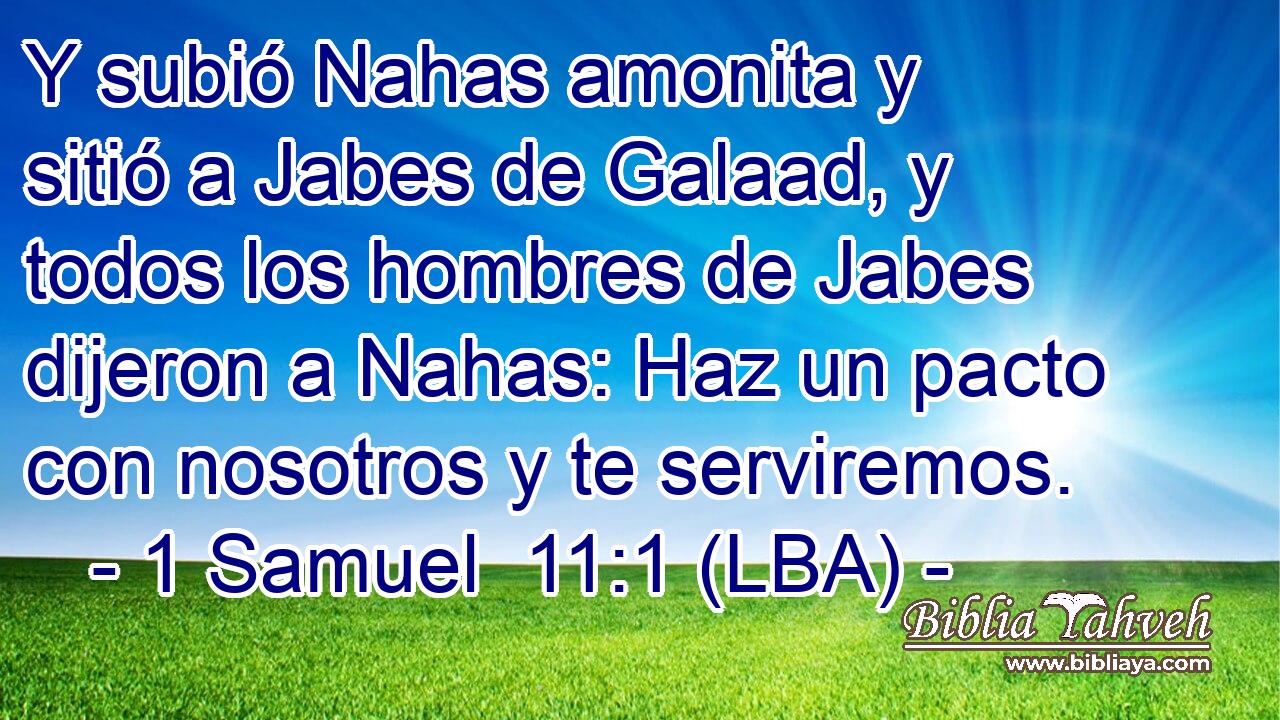 Y subió Nahas amonita y sitió a Jabes de Galaad, y todos los hombres de Jabes dijeron a Nahas: Haz un pacto con nosotros y te serviremos.