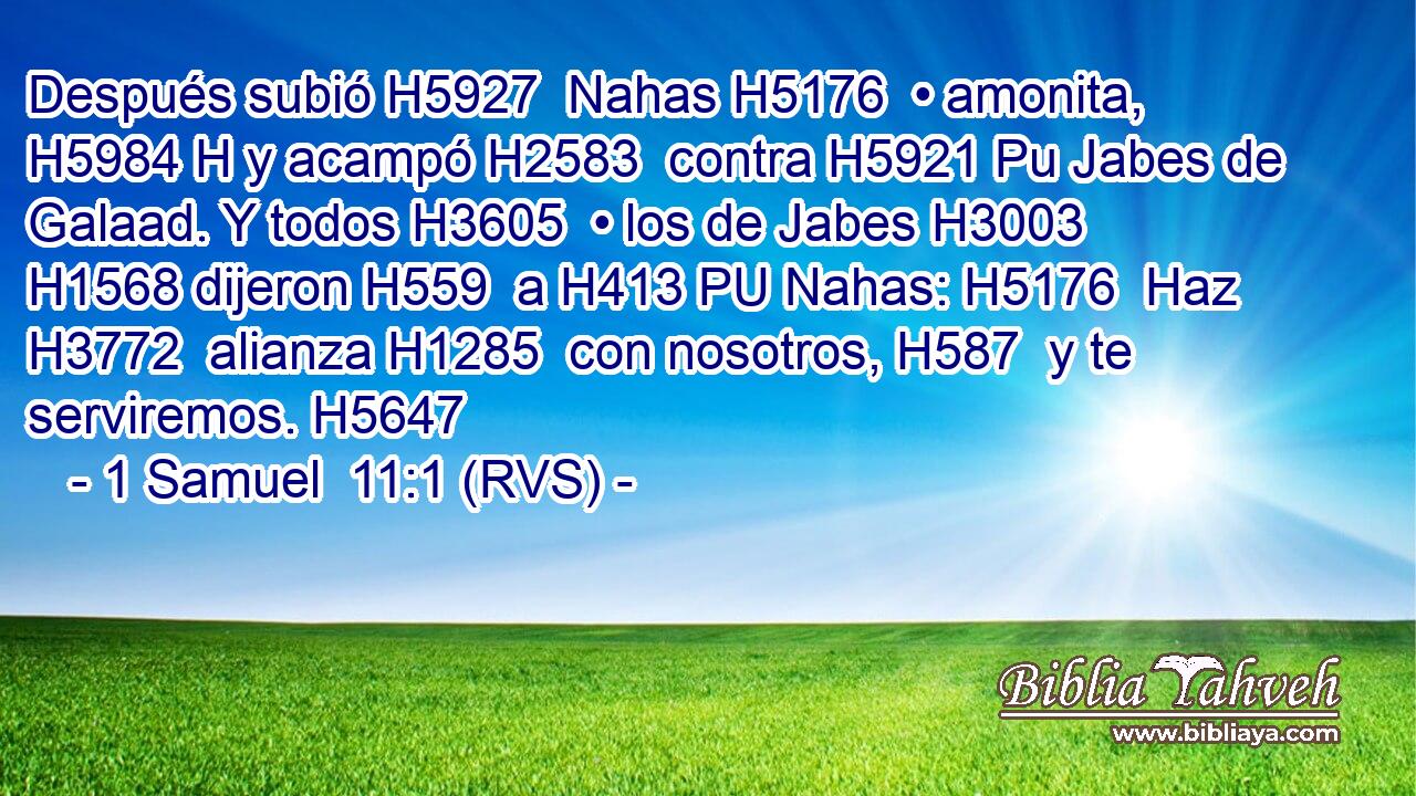 Después subió H5927  Nahas H5176  • amonita, H5984 H y acampó H2583  contra H5921 Pu Jabes de Galaad. Y todos H3605  • los de Jabes H3003  H1568 dijeron H559  a H413 PU Nahas: H5176  Haz H3772  alianza H1285  con nosotros, H587  y te serviremos. H5647  