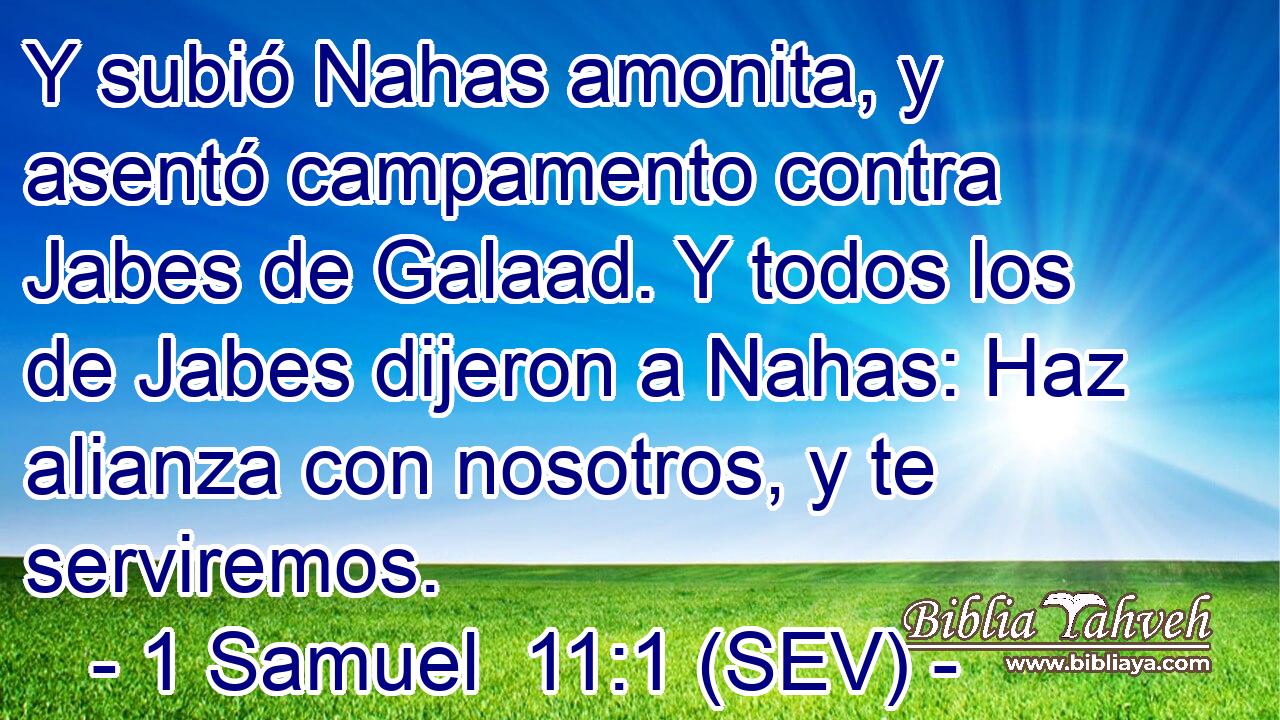 Y subió Nahas amonita, y asentó campamento contra Jabes de Galaad. Y todos los de Jabes dijeron a Nahas: Haz alianza con nosotros, y te serviremos.