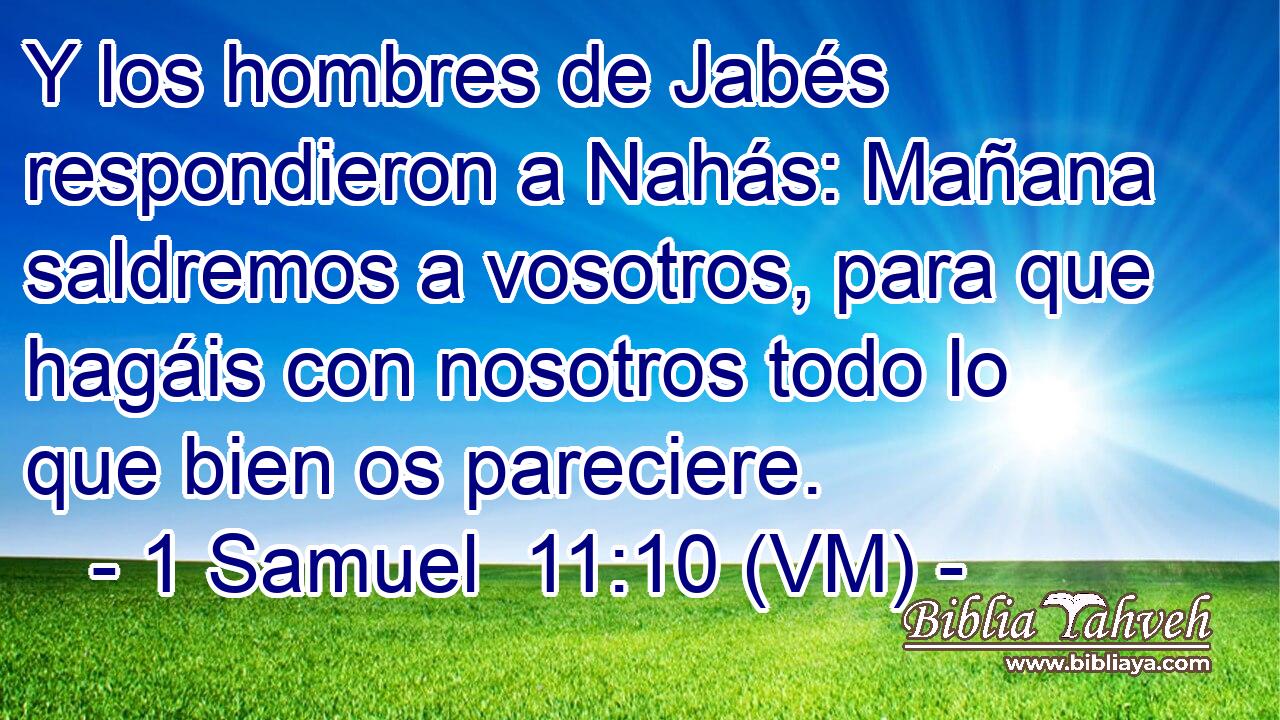  Y los hombres de Jabés respondieron a Nahás: Mañana saldremos a vosotros, para que hagáis con nosotros todo lo que bien os pareciere. 