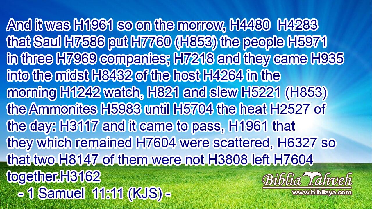 And it was H1961 so on the morrow, H4480  H4283 that Saul H7586 put H7760 (H853) the people H5971 in three H7969 companies; H7218 and they came H935 into the midst H8432 of the host H4264 in the morning H1242 watch, H821 and slew H5221 (H853) the Ammonites H5983 until H5704 the heat H2527 of the day: H3117 and it came to pass, H1961 that they which remained H7604 were scattered, H6327 so that two H8147 of them were not H3808 left H7604 together.H3162