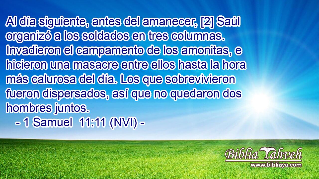  Al día siguiente, antes del amanecer, [2] Saúl organizó a los soldados en tres columnas. Invadieron el campamento de los amonitas, e hicieron una masacre entre ellos hasta la hora más calurosa del día. Los que sobrevivieron fueron dispersados, así que no quedaron dos hombres juntos. 