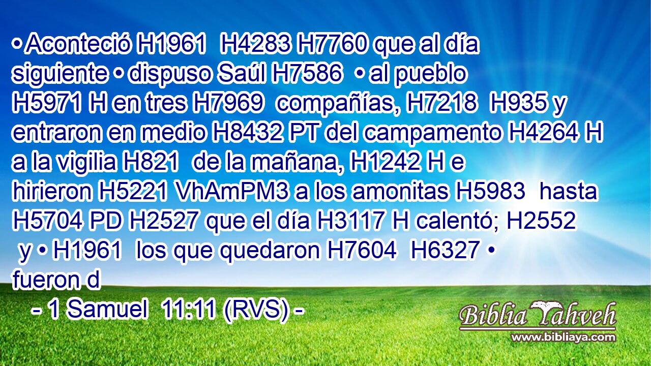 • Aconteció H1961  H4283 H7760 que al día siguiente • dispuso Saúl H7586  • al pueblo H5971 H en tres H7969  compañías, H7218  H935 y entraron en medio H8432 PT del campamento H4264 H a la vigilia H821  de la mañana, H1242 H e hirieron H5221 VhAmPM3 a los amonitas H5983  hasta H5704 PD H2527 que el día H3117 H calentó; H2552  y • H1961  los que quedaron H7604  H6327 • fueron d
