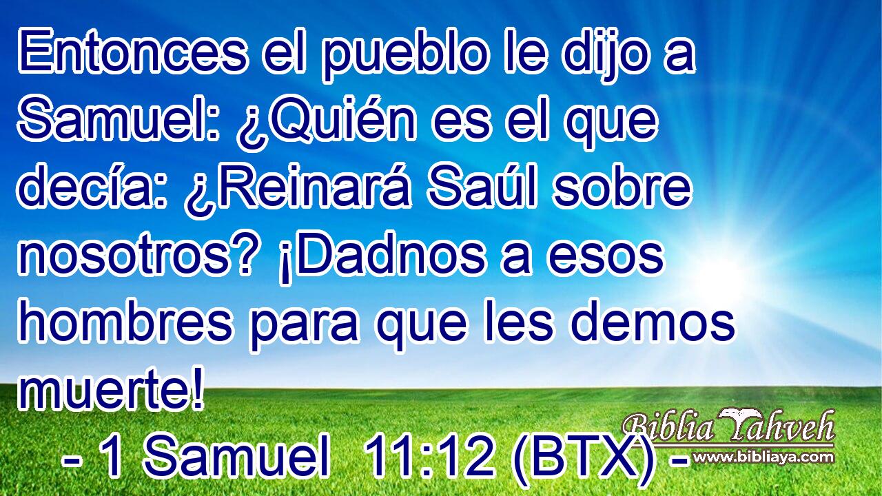 Entonces el pueblo le dijo a Samuel: ¿Quién es el que decía: ¿Reinará Saúl sobre nosotros? ¡Dadnos a esos hombres para que les demos muerte!