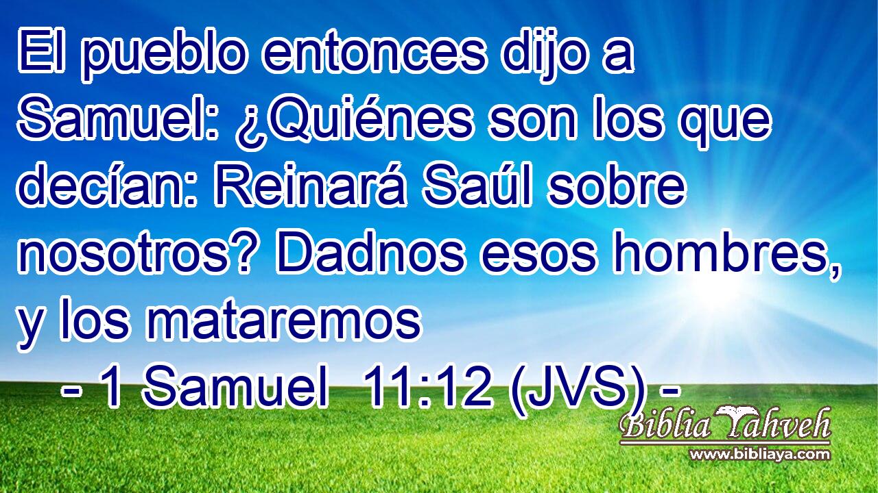 El pueblo entonces dijo a Samuel: ¿Quiénes son los que decían: Reinará Saúl sobre nosotros? Dadnos esos hombres, y los mataremos