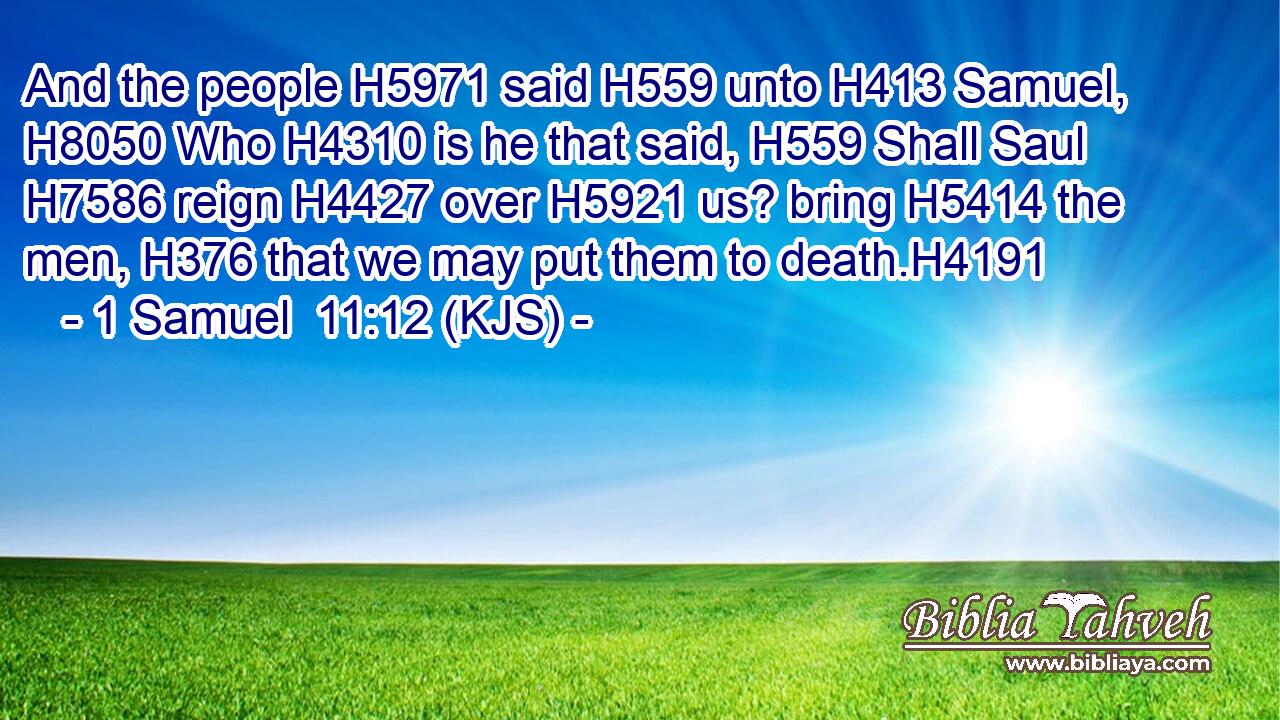 And the people H5971 said H559 unto H413 Samuel, H8050 Who H4310 is he that said, H559 Shall Saul H7586 reign H4427 over H5921 us? bring H5414 the men, H376 that we may put them to death.H4191