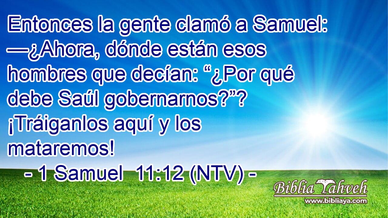 Entonces la gente clamó a Samuel: —¿Ahora, dónde están esos hombres que decían: “¿Por qué debe Saúl gobernarnos?”? ¡Tráiganlos aquí y los mataremos!