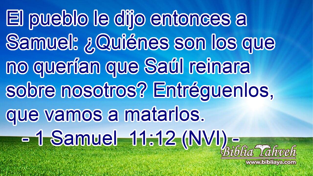  El pueblo le dijo entonces a Samuel: ¿Quiénes son los que no querían que Saúl reinara sobre nosotros? Entréguenlos, que vamos a matarlos. 