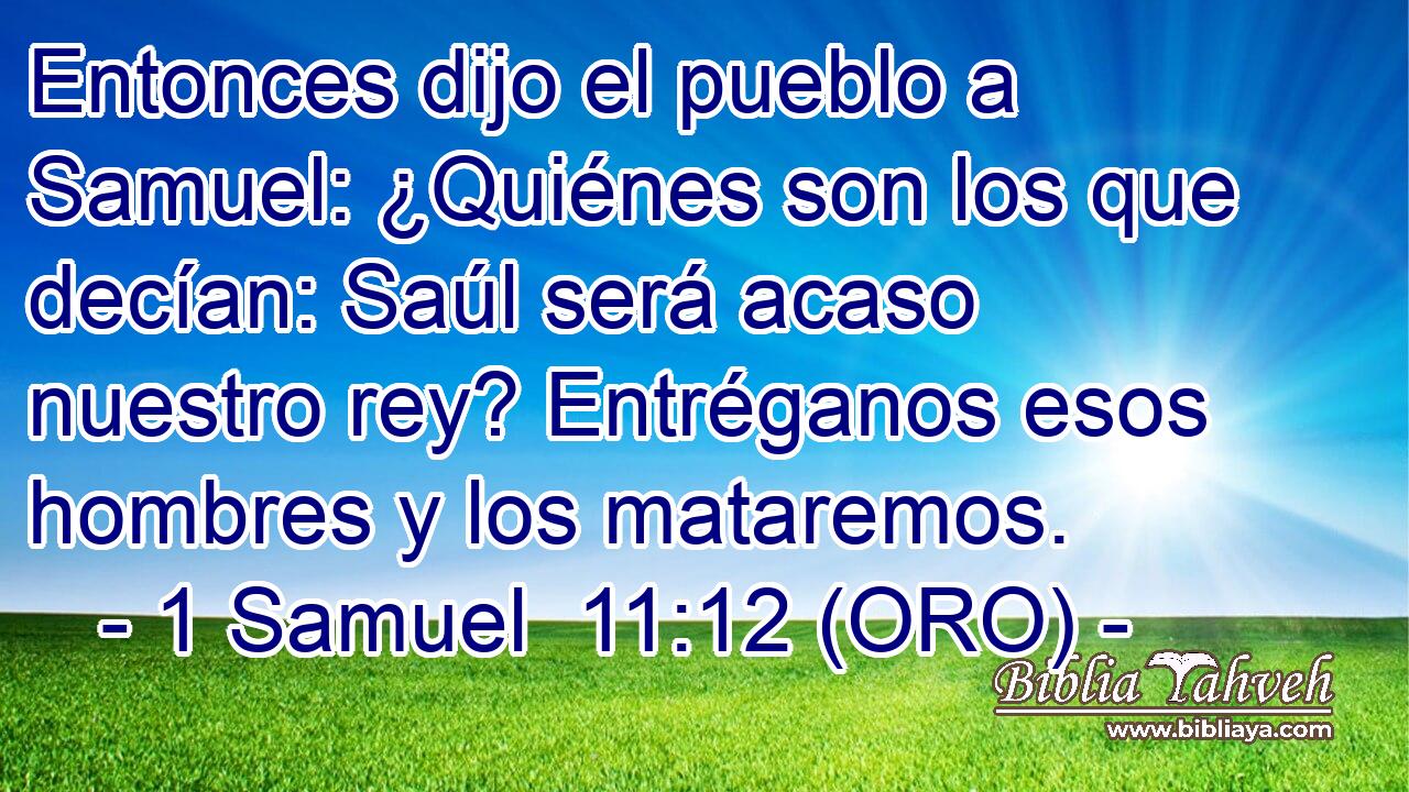  Entonces dijo el pueblo a Samuel: ¿Quiénes son los que decían: Saúl será acaso nuestro rey? Entréganos esos hombres y los mataremos. 