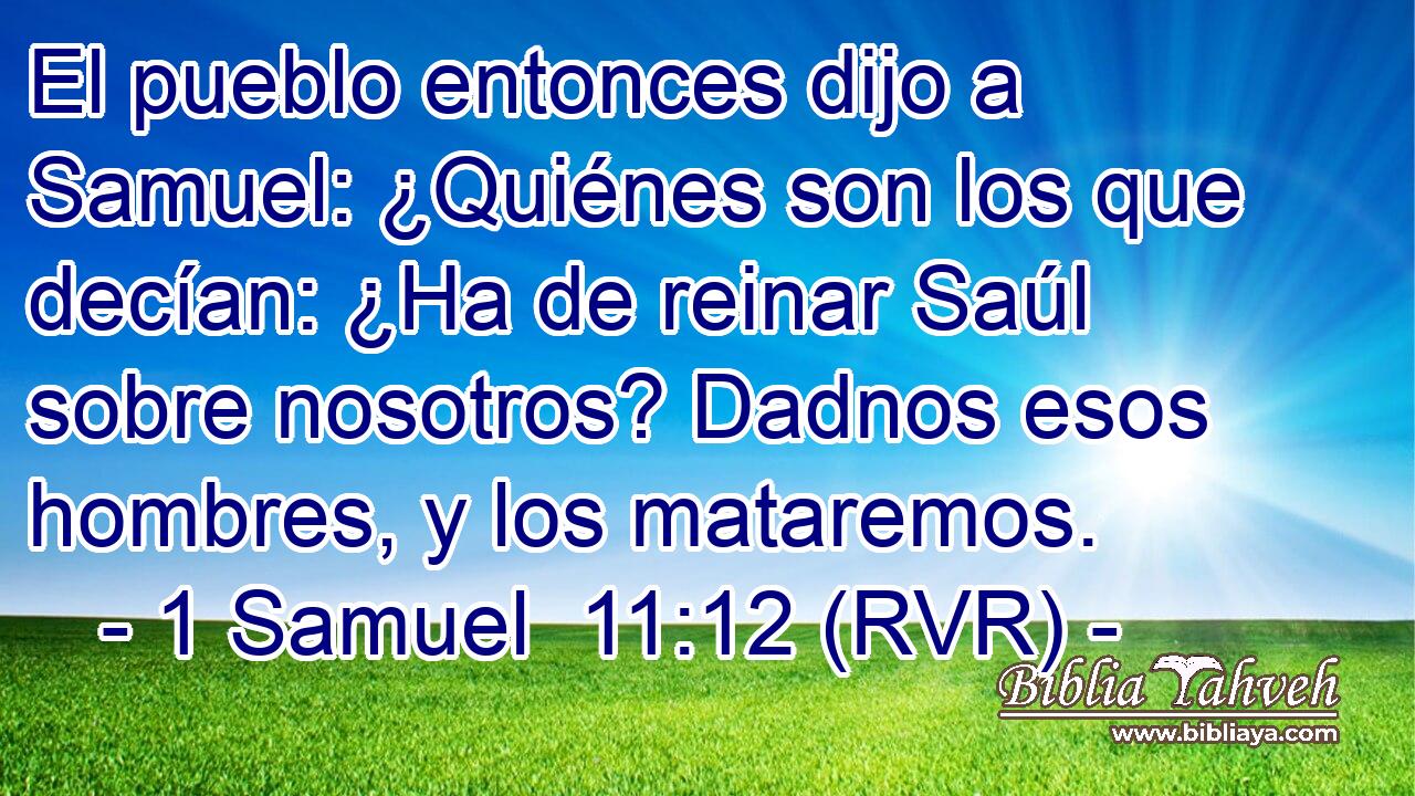 El pueblo entonces dijo a Samuel: ¿Quiénes son los que decían: ¿Ha de reinar Saúl sobre nosotros? Dadnos esos hombres, y los mataremos.