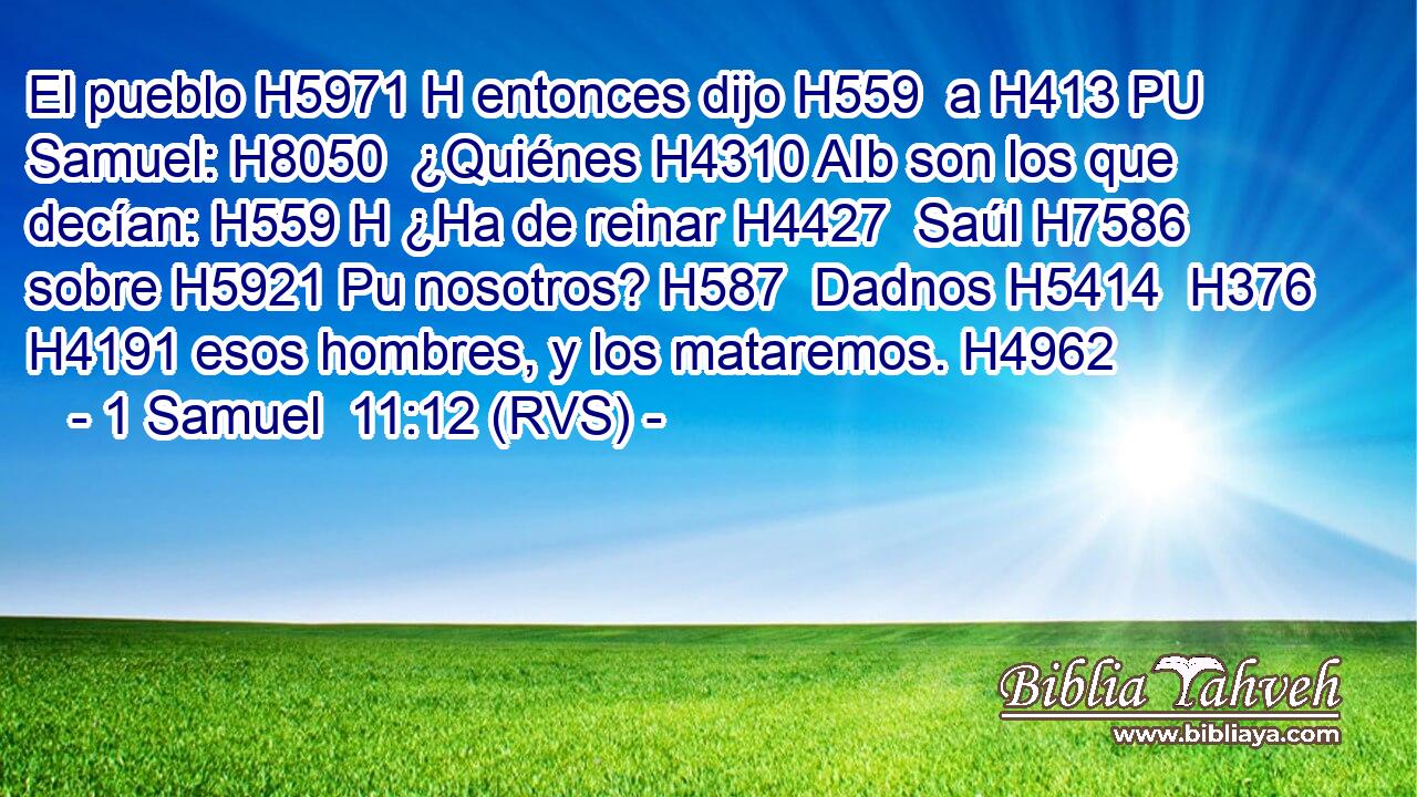 El pueblo H5971 H entonces dijo H559  a H413 PU Samuel: H8050  ¿Quiénes H4310 AIb son los que decían: H559 H ¿Ha de reinar H4427  Saúl H7586  sobre H5921 Pu nosotros? H587  Dadnos H5414  H376 H4191 esos hombres, y los mataremos. H4962  