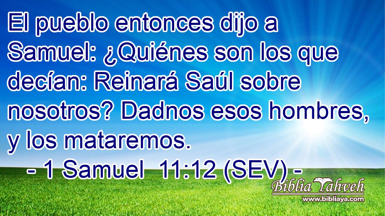 El pueblo entonces dijo a Samuel: ¿Quiénes son los que decían: Reinará Saúl sobre nosotros? Dadnos esos hombres, y los mataremos.