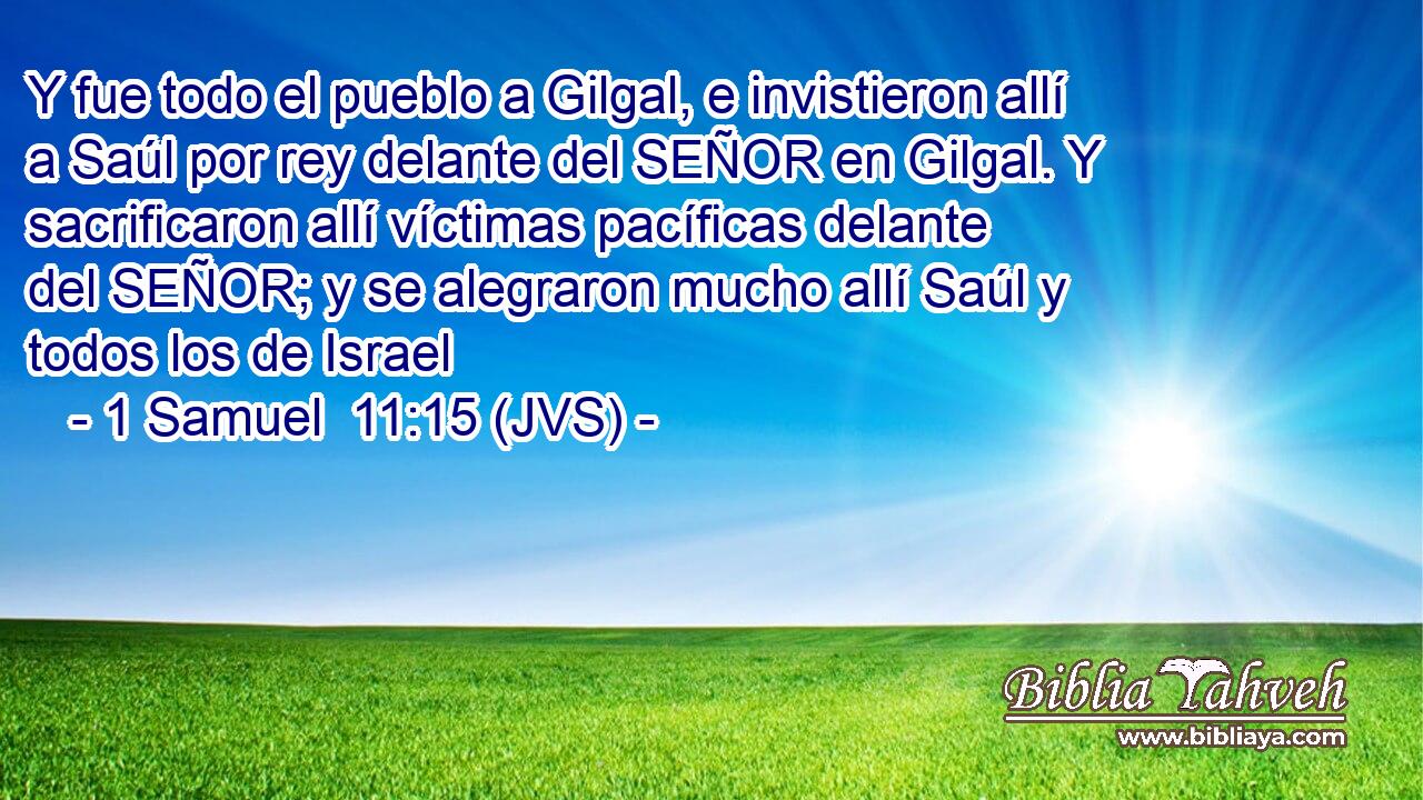 Y fue todo el pueblo a Gilgal, e invistieron allí a Saúl por rey delante del SEÑOR en Gilgal. Y sacrificaron allí víctimas pacíficas delante del SEÑOR; y se alegraron mucho allí Saúl y todos los de Israel