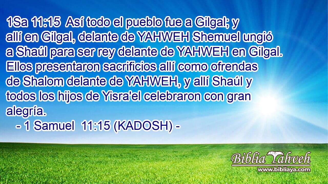  Así todo el pueblo fue a Gilgal; y allí en Gilgal, delante de YAHWEH Shemuel ungió a Shaúl para ser rey delante de YAHWEH en Gilgal. Ellos presentaron sacrificios allí como ofrendas de Shalom delante de YAHWEH, y allí Shaúl y todos los hijos de Yisra'el celebraron con gran alegría. 