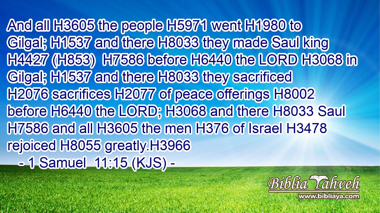 And all H3605 the people H5971 went H1980 to Gilgal; H1537 and there H8033 they made Saul king H4427 (H853)  H7586 before H6440 the LORD H3068 in Gilgal; H1537 and there H8033 they sacrificed H2076 sacrifices H2077 of peace offerings H8002 before H6440 the LORD; H3068 and there H8033 Saul H7586 and all H3605 the men H376 of Israel H3478 rejoiced H8055 greatly.H3966
