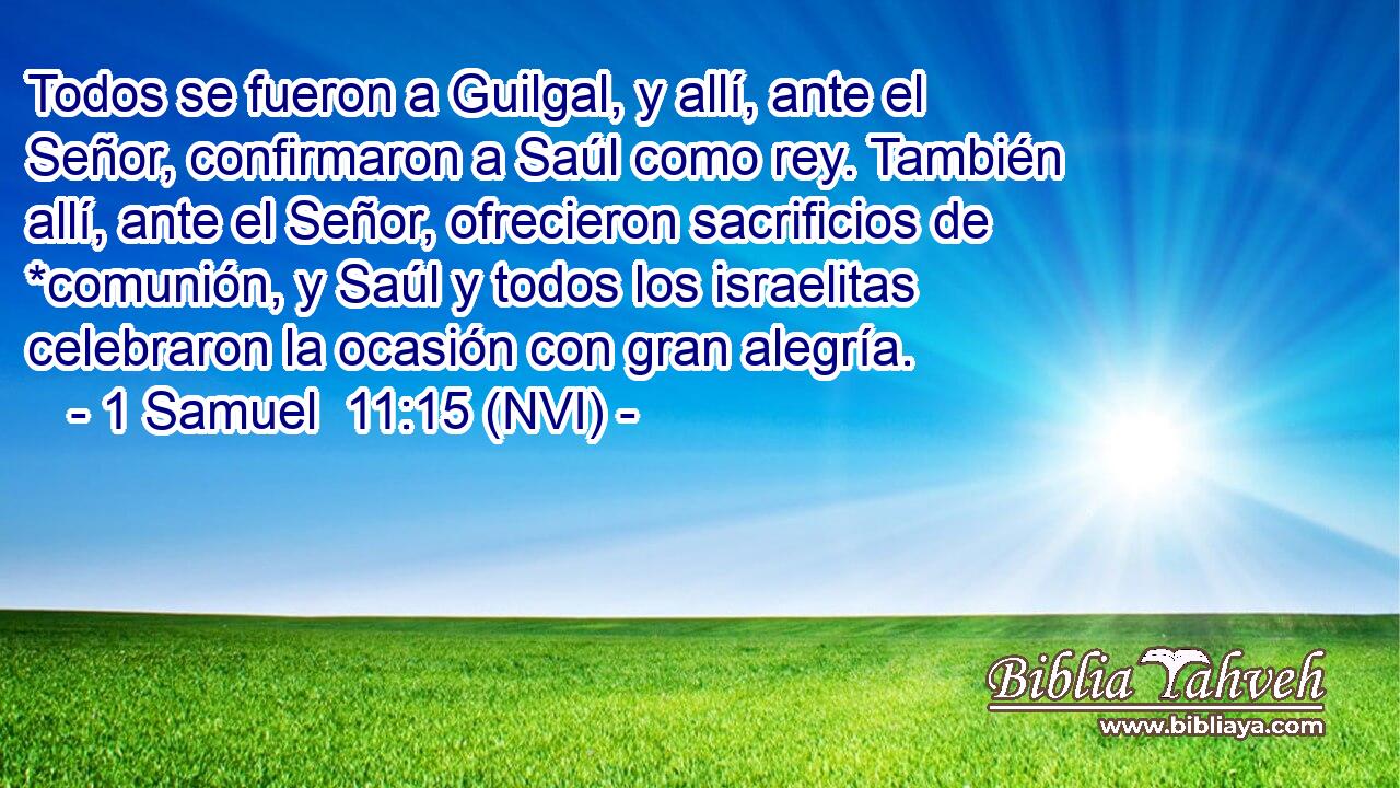  Todos se fueron a Guilgal, y allí, ante el Señor, confirmaron a Saúl como rey. También allí, ante el Señor, ofrecieron sacrificios de *comunión, y Saúl y todos los israelitas celebraron la ocasión con gran alegría. 