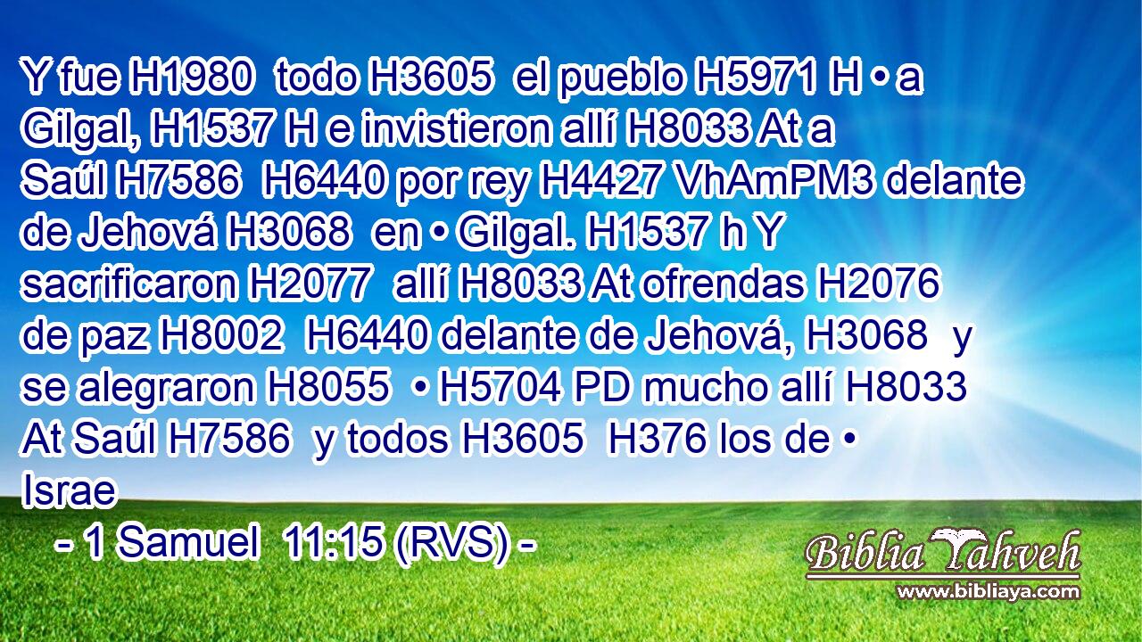 Y fue H1980  todo H3605  el pueblo H5971 H • a Gilgal, H1537 H e invistieron allí H8033 At a Saúl H7586  H6440 por rey H4427 VhAmPM3 delante de Jehová H3068  en • Gilgal. H1537 h Y sacrificaron H2077  allí H8033 At ofrendas H2076  de paz H8002  H6440 delante de Jehová, H3068  y se alegraron H8055  • H5704 PD mucho allí H8033 At Saúl H7586  y todos H3605  H376 los de • Israe