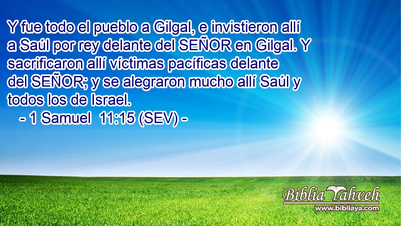 Y fue todo el pueblo a Gilgal, e invistieron allí a Saúl por rey delante del SEÑOR en Gilgal. Y sacrificaron allí víctimas pacíficas delante del SEÑOR; y se alegraron mucho allí Saúl y todos los de Israel.