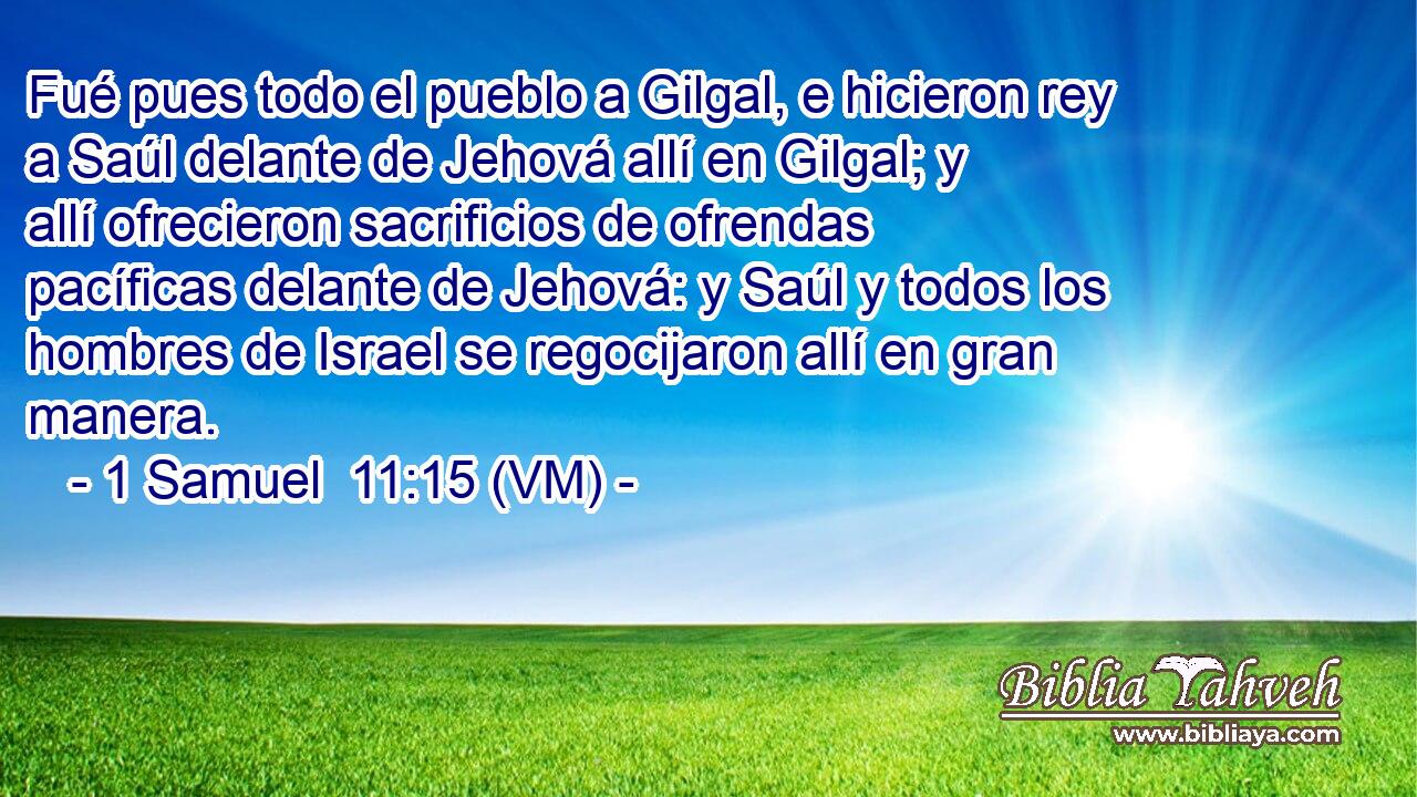  Fué pues todo el pueblo a Gilgal, e hicieron rey a Saúl delante de Jehová allí en Gilgal; y allí ofrecieron sacrificios de ofrendas pacíficas delante de Jehová: y Saúl y todos los hombres de Israel se regocijaron allí en gran manera. 