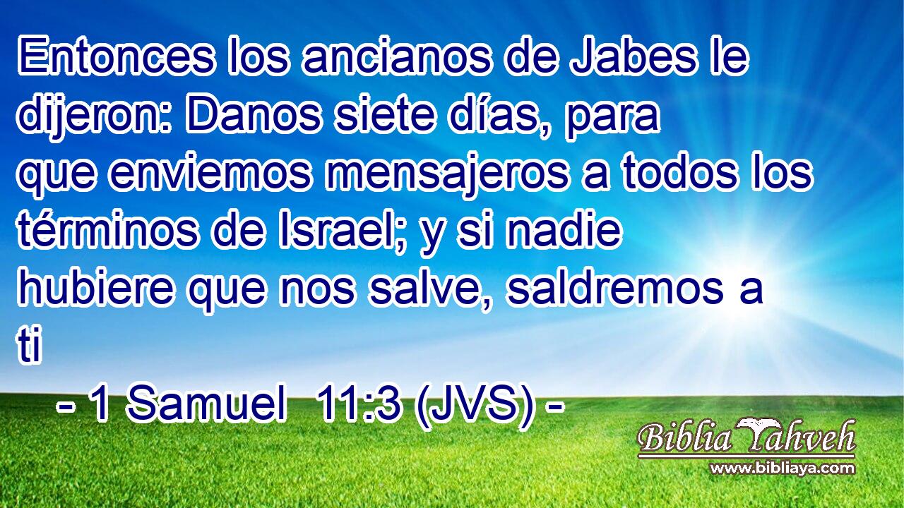Entonces los ancianos de Jabes le dijeron: Danos siete días, para que enviemos mensajeros a todos los términos de Israel; y si nadie hubiere que nos salve, saldremos a ti
