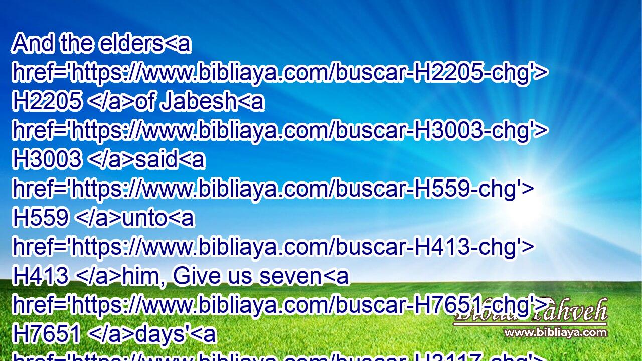 And the elders H2205 of Jabesh H3003 said H559 unto H413 him, Give us seven H7651 days' H3117 respite, H7503 that we may send H7971 messengers H4397 unto all H3605 the coasts H1366 of Israel: H3478 and then, if H518 there be no man H369 to save H3467 us, we will come out H3318 to H413 thee.