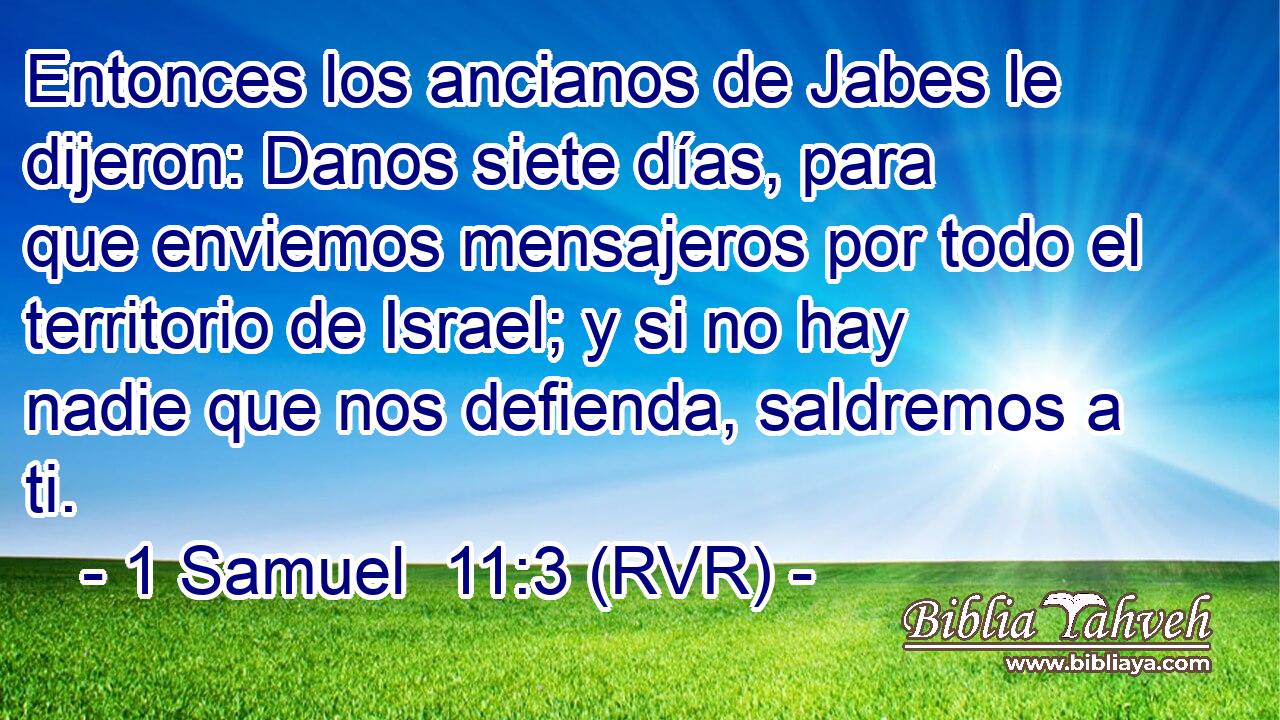 Entonces los ancianos de Jabes le dijeron: Danos siete días, para que enviemos mensajeros por todo el territorio de Israel; y si no hay nadie que nos defienda, saldremos a ti.