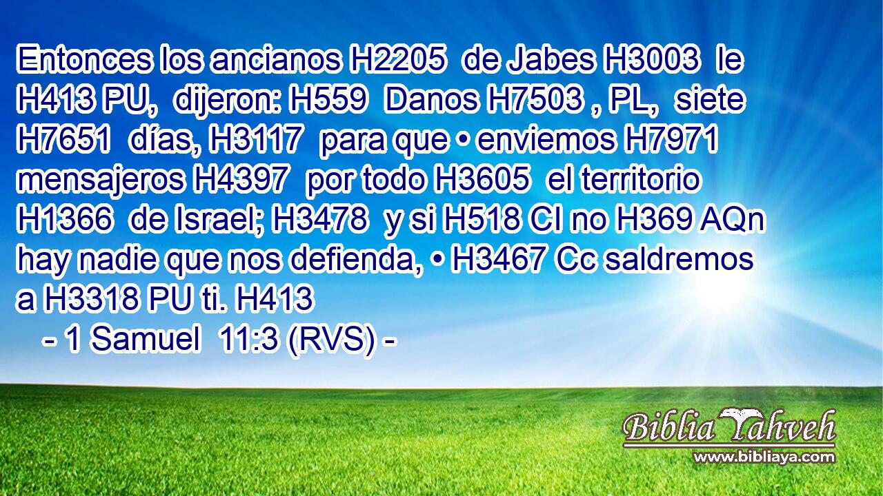 Entonces los ancianos H2205  de Jabes H3003  le H413 PU,  dijeron: H559  Danos H7503 , PL,  siete H7651  días, H3117  para que • enviemos H7971  mensajeros H4397  por todo H3605  el territorio H1366  de Israel; H3478  y si H518 CI no H369 AQn hay nadie que nos defienda, • H3467 Cc saldremos a H3318 PU ti. H413  