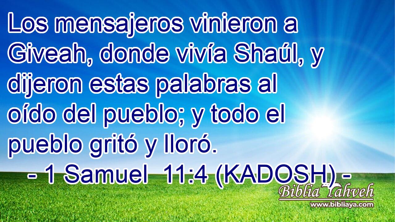  Los mensajeros vinieron a Giveah, donde vivía Shaúl, y dijeron estas palabras al oído del pueblo; y todo el pueblo gritó y lloró. 