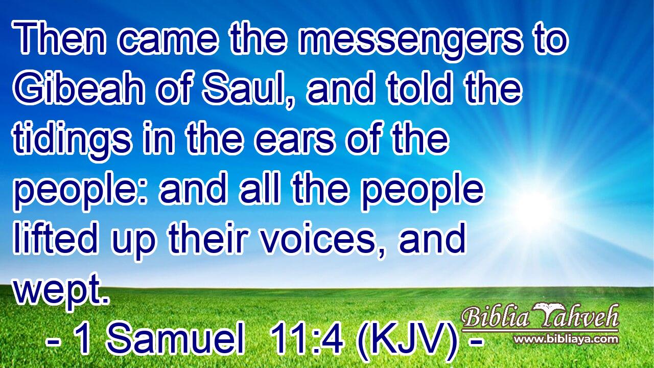 Then came the messengers to Gibeah of Saul, and told the tidings in the ears of the people: and all the people lifted up their voices, and wept.