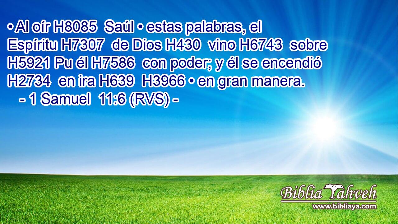 • Al oír H8085  Saúl • estas palabras, el Espíritu H7307  de Dios H430  vino H6743  sobre H5921 Pu él H7586  con poder; y él se encendió H2734  en ira H639  H3966 • en gran manera. 