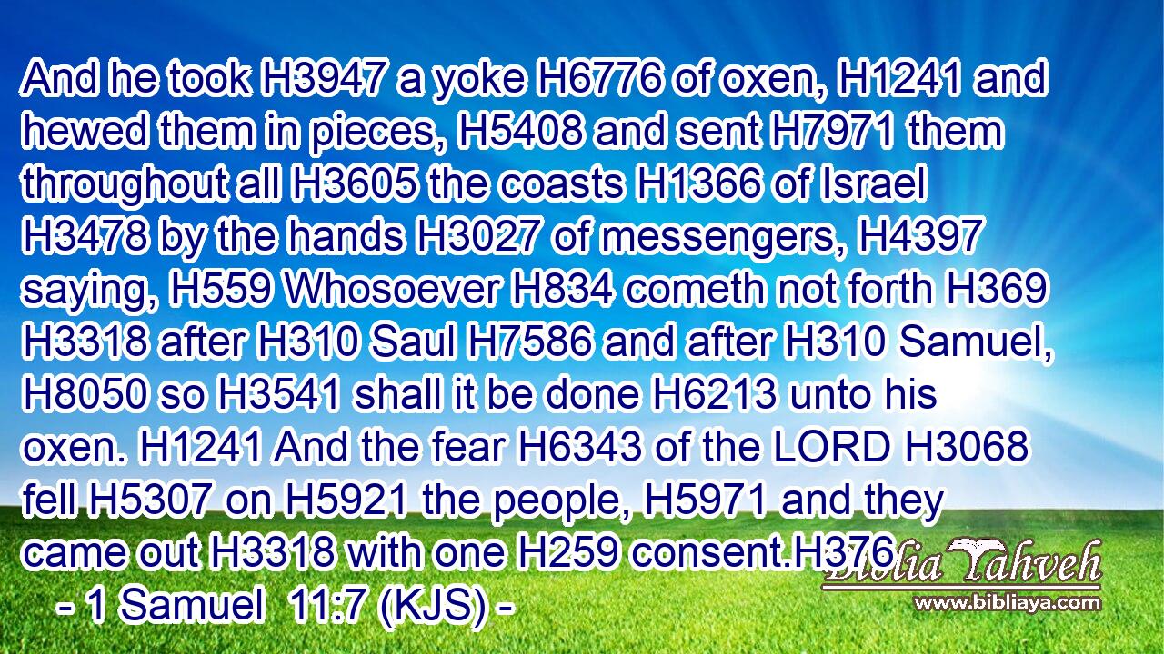 And he took H3947 a yoke H6776 of oxen, H1241 and hewed them in pieces, H5408 and sent H7971 them throughout all H3605 the coasts H1366 of Israel H3478 by the hands H3027 of messengers, H4397 saying, H559 Whosoever H834 cometh not forth H369  H3318 after H310 Saul H7586 and after H310 Samuel, H8050 so H3541 shall it be done H6213 unto his oxen. H1241 And the fear H6343 of the LORD H3068 fell H5307 on H5921 the people, H5971 and they came out H3318 with one H259 consent.H376