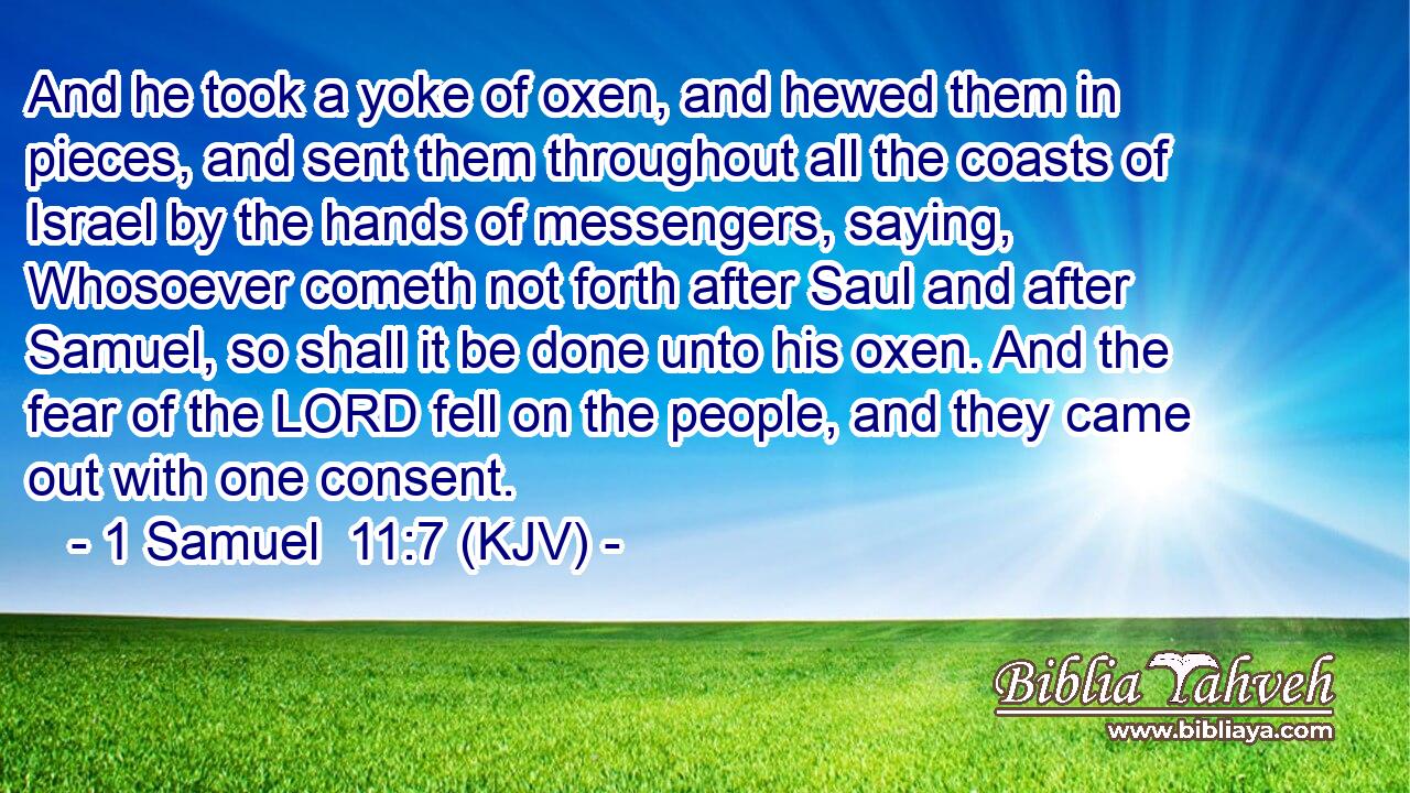 And he took a yoke of oxen, and hewed them in pieces, and sent them throughout all the coasts of Israel by the hands of messengers, saying, Whosoever cometh not forth after Saul and after Samuel, so shall it be done unto his oxen. And the fear of the LORD fell on the people, and they came out with one consent.