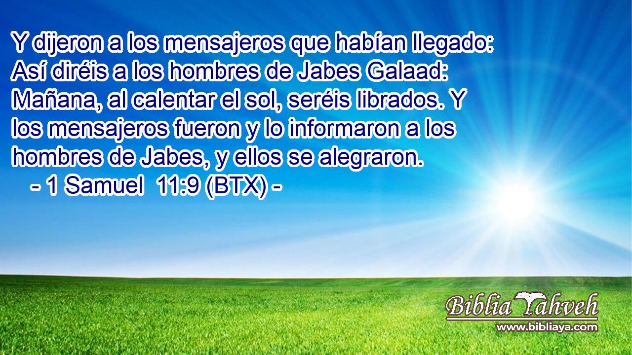 Y dijeron a los mensajeros que habían llegado: Así diréis a los hombres de Jabes Galaad: Mañana, al calentar el sol, seréis librados. Y los mensajeros fueron y lo informaron a los hombres de Jabes, y ellos se alegraron.