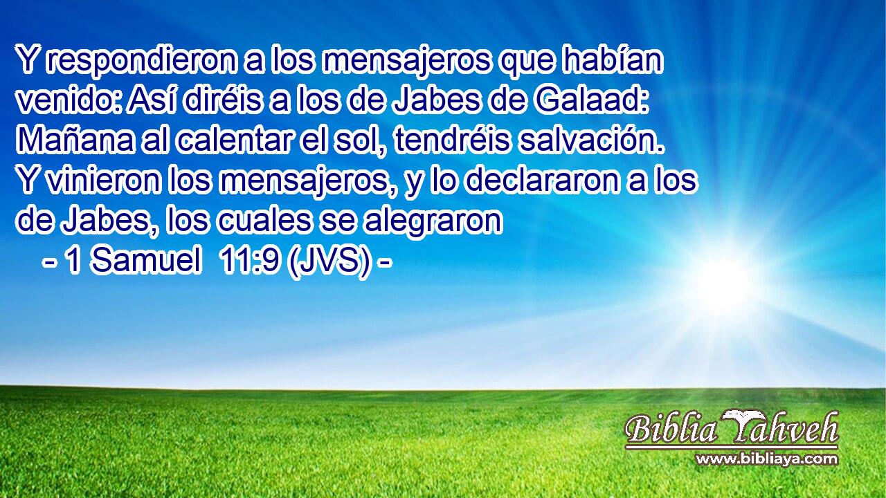 Y respondieron a los mensajeros que habían venido: Así diréis a los de Jabes de Galaad: Mañana al calentar el sol, tendréis salvación. Y vinieron los mensajeros, y lo declararon a los de Jabes, los cuales se alegraron