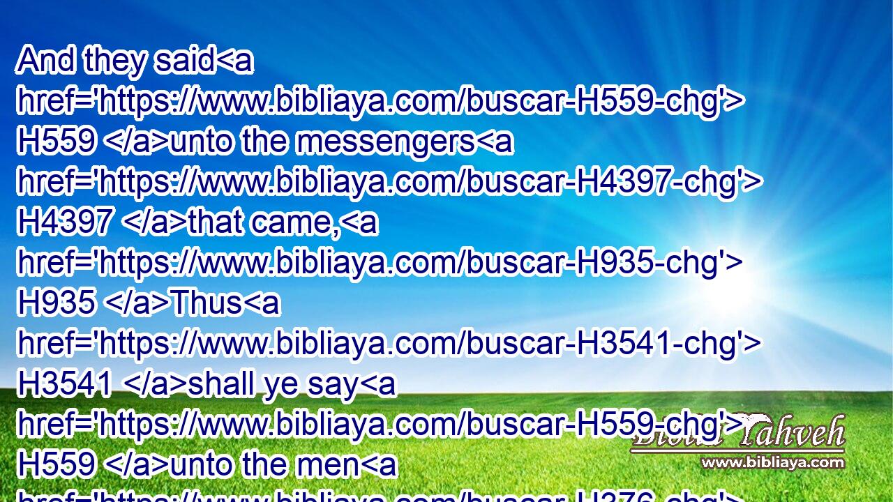 And they said H559 unto the messengers H4397 that came, H935 Thus H3541 shall ye say H559 unto the men H376 of Jabeshgilead, H3003  H1568 To morrow, H4279 by that time the sun H8121 be hot, H2527 ye shall have H1961 help. H8668 And the messengers H4397 came H935 and shewed H5046 it to the men H376 of Jabesh; H3003 and they were glad.H8055