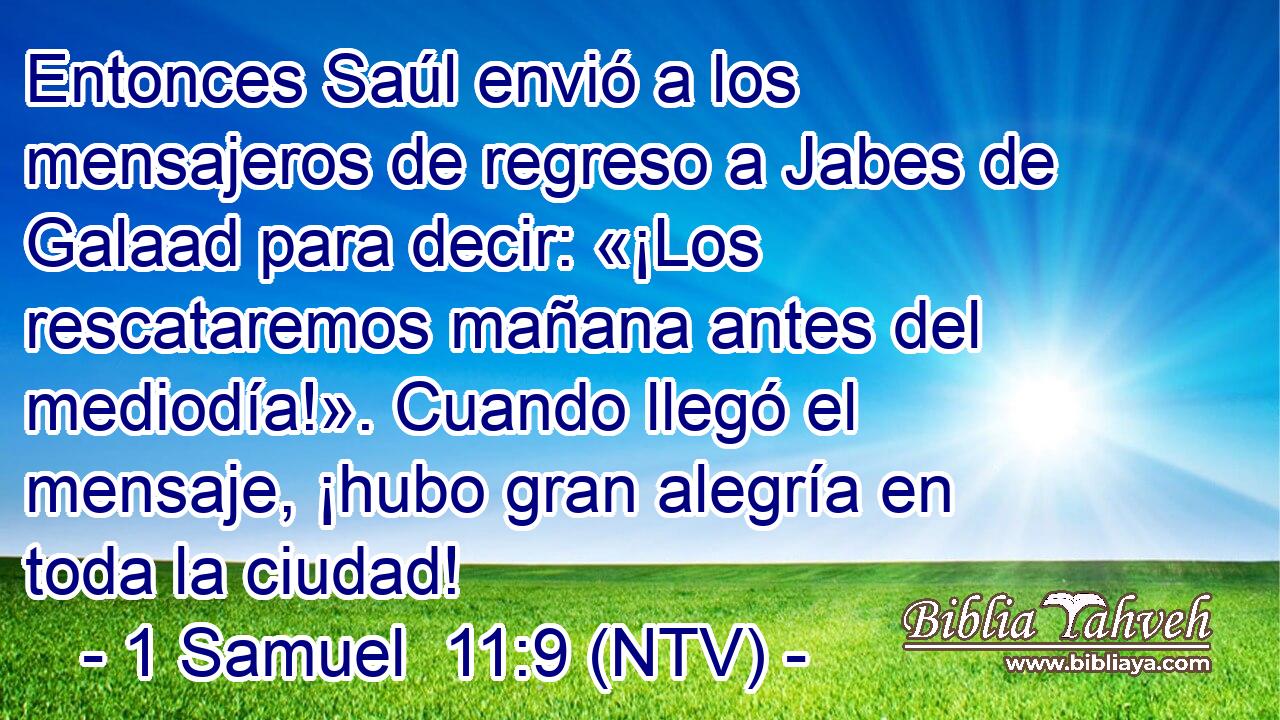 Entonces Saúl envió a los mensajeros de regreso a Jabes de Galaad para decir: «¡Los rescataremos mañana antes del mediodía!». Cuando llegó el mensaje, ¡hubo gran alegría en toda la ciudad!
