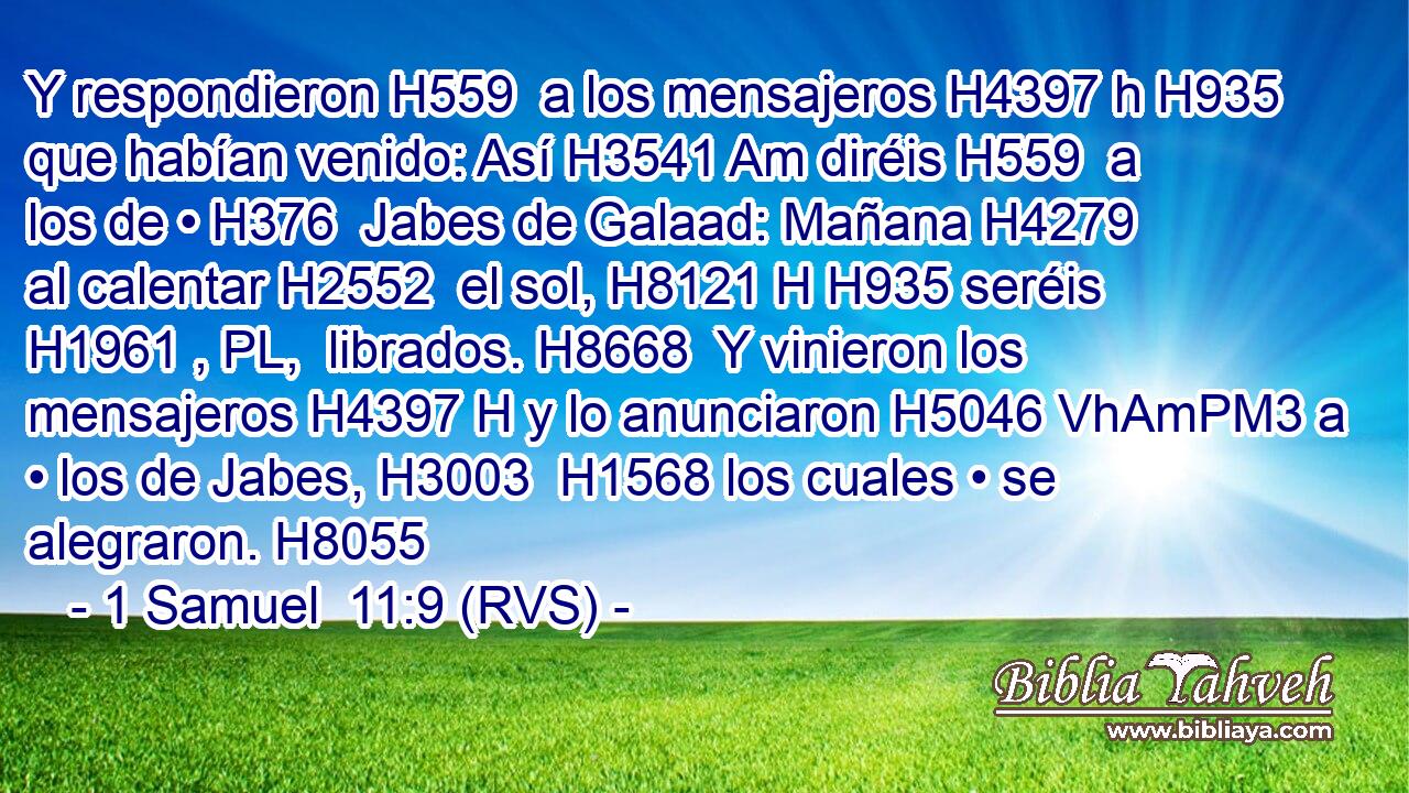Y respondieron H559  a los mensajeros H4397 h H935 que habían venido: Así H3541 Am diréis H559  a los de • H376  Jabes de Galaad: Mañana H4279  al calentar H2552  el sol, H8121 H H935 seréis H1961 , PL,  librados. H8668  Y vinieron los mensajeros H4397 H y lo anunciaron H5046 VhAmPM3 a • los de Jabes, H3003  H1568 los cuales • se alegraron. H8055  