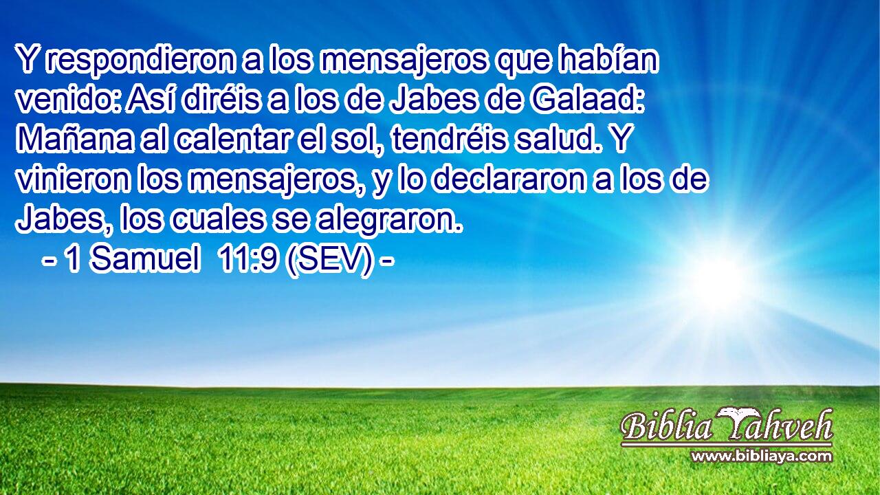 Y respondieron a los mensajeros que habían venido: Así diréis a los de Jabes de Galaad: Mañana al calentar el sol, tendréis salud. Y vinieron los mensajeros, y lo declararon a los de Jabes, los cuales se alegraron.