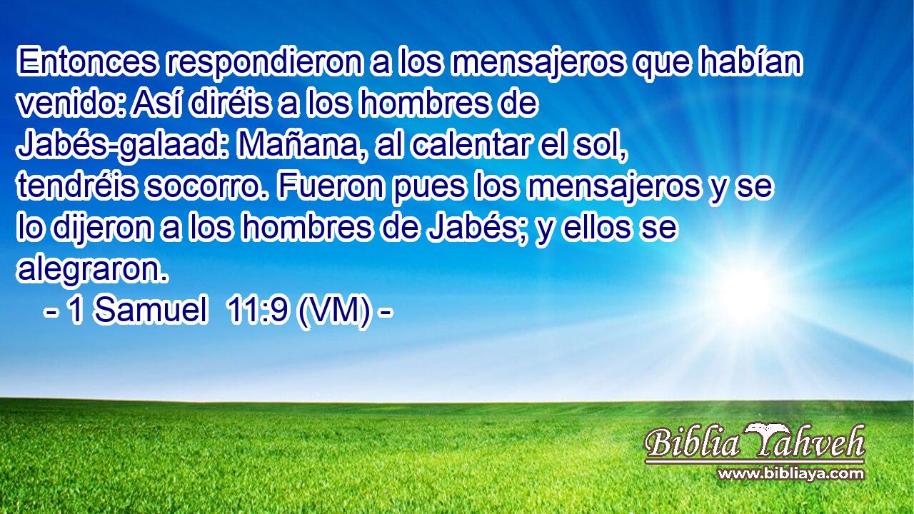  Entonces respondieron a los mensajeros que habían venido: Así diréis a los hombres de Jabés-galaad: Mañana, al calentar el sol, tendréis socorro. Fueron pues los mensajeros y se lo dijeron a los hombres de Jabés; y ellos se alegraron. 