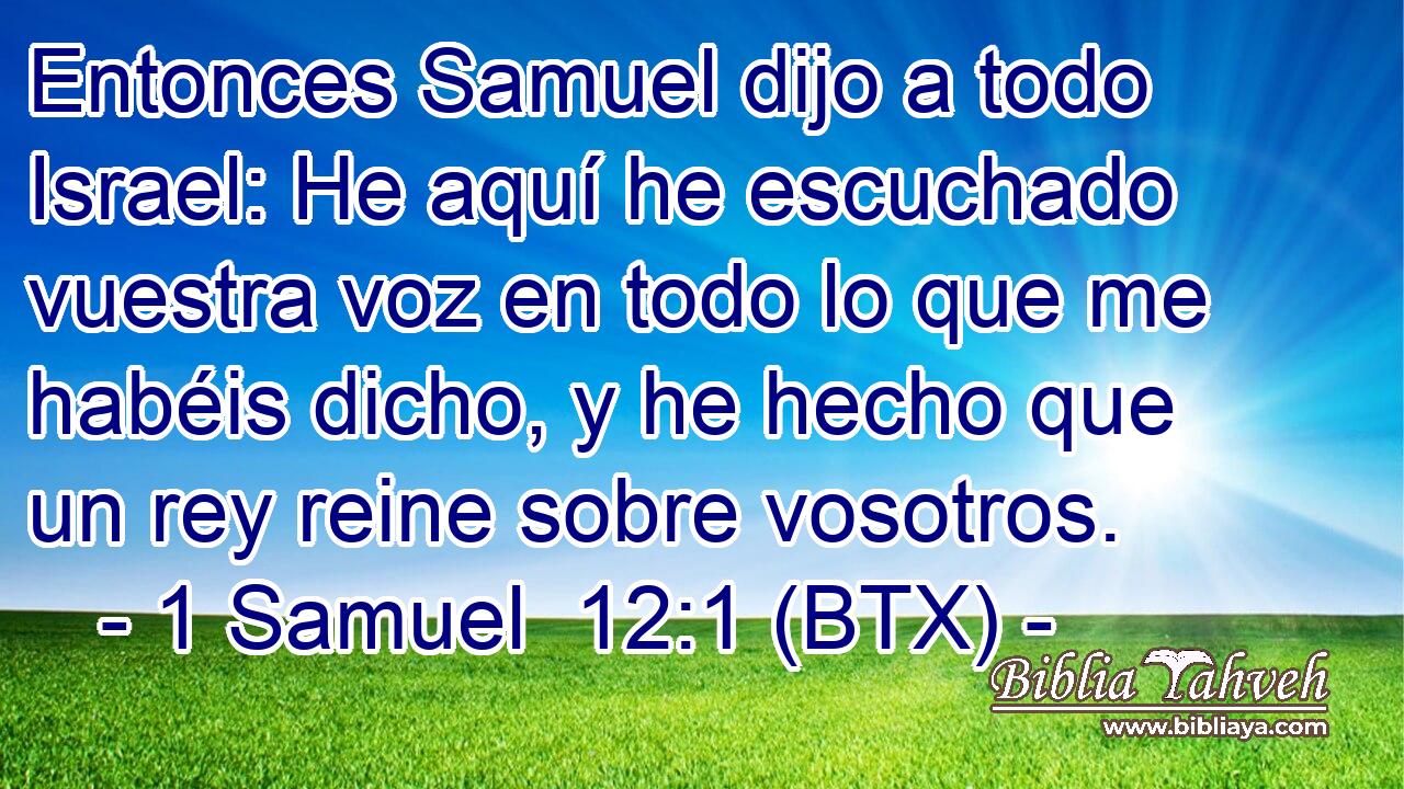 Entonces Samuel dijo a todo Israel: He aquí he escuchado vuestra voz en todo lo que me habéis dicho, y he hecho que un rey reine sobre vosotros.