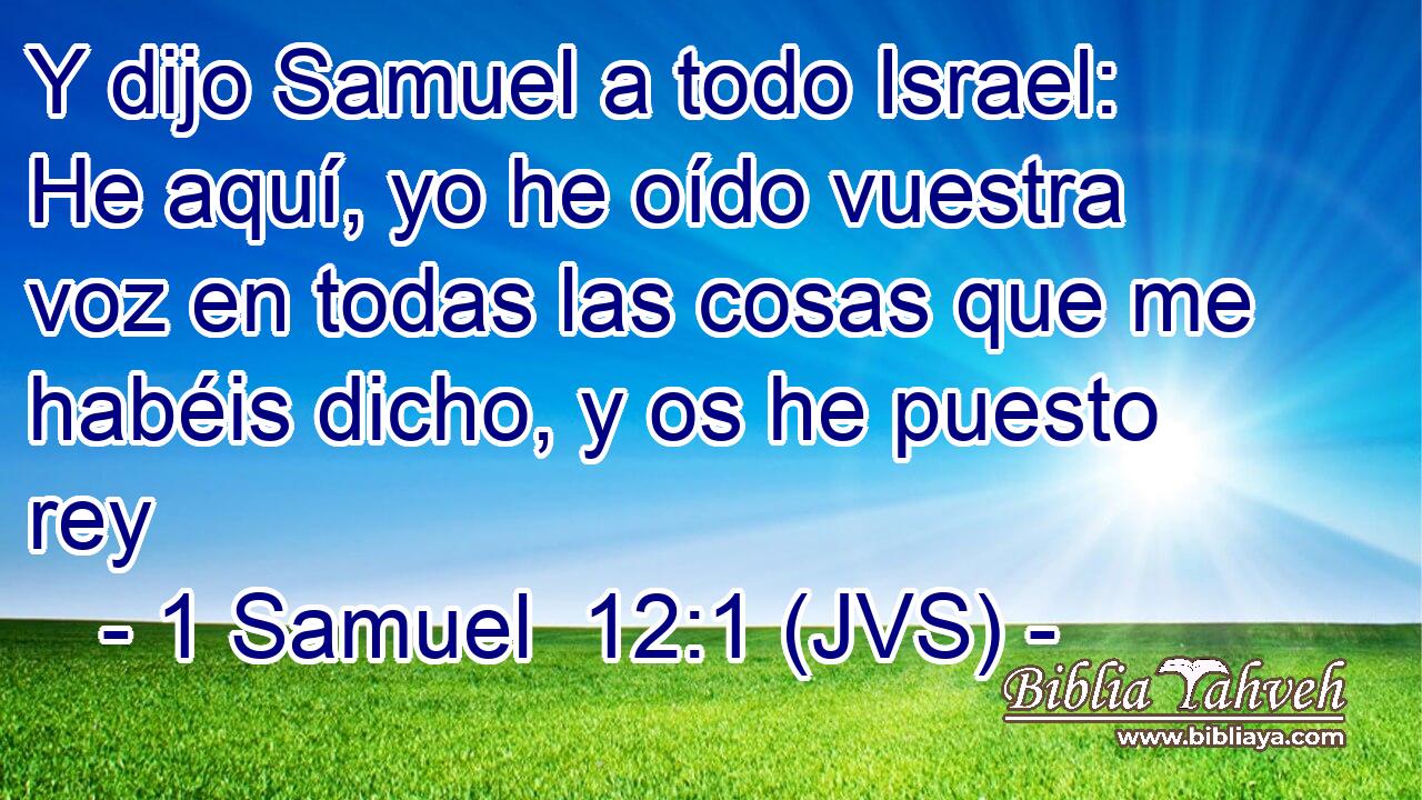 Y dijo Samuel a todo Israel: He aquí, yo he oído vuestra voz en todas las cosas que me habéis dicho, y os he puesto rey