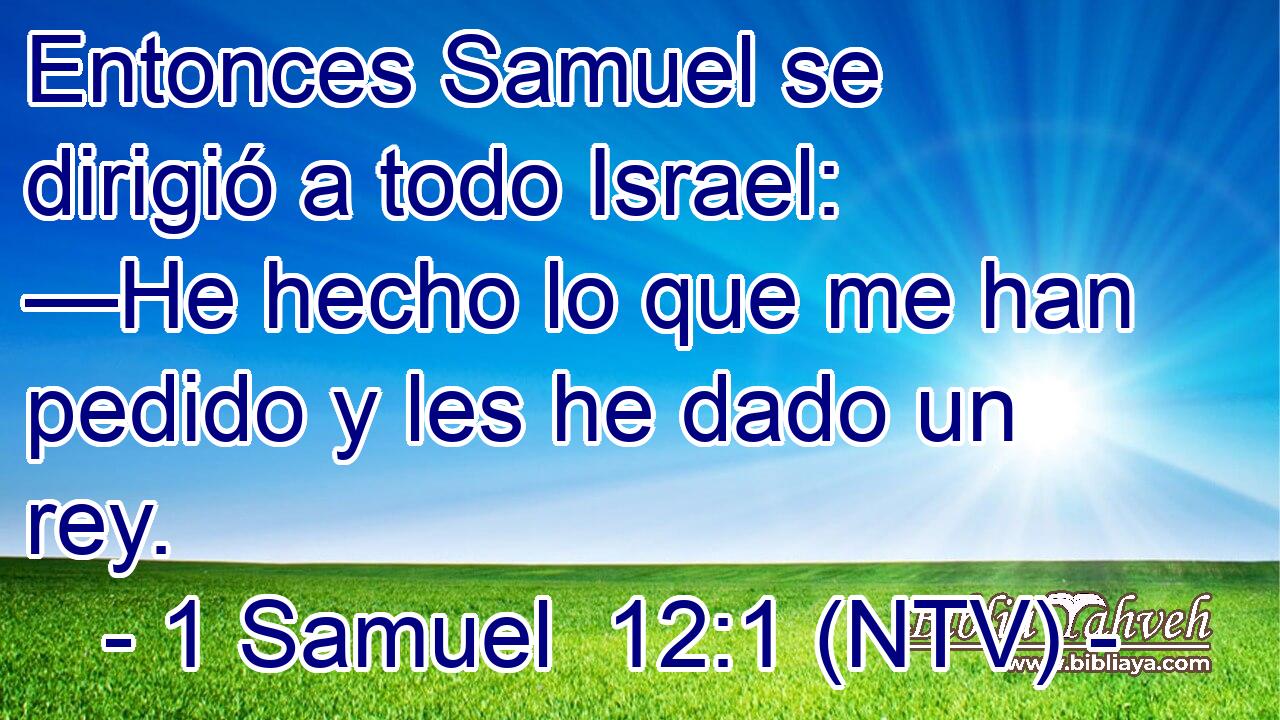 Entonces Samuel se dirigió a todo Israel: —He hecho lo que me han pedido y les he dado un rey.